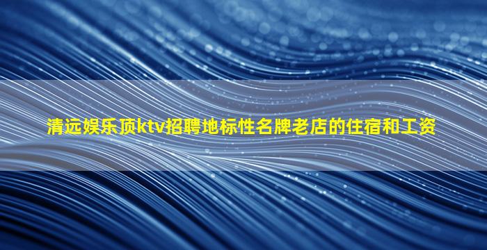清远娱乐顶ktv招聘地标性名牌老店的住宿和工资